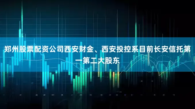 郑州股票配资公司西安财金、西安投控系目前长安信托第一第二大股东