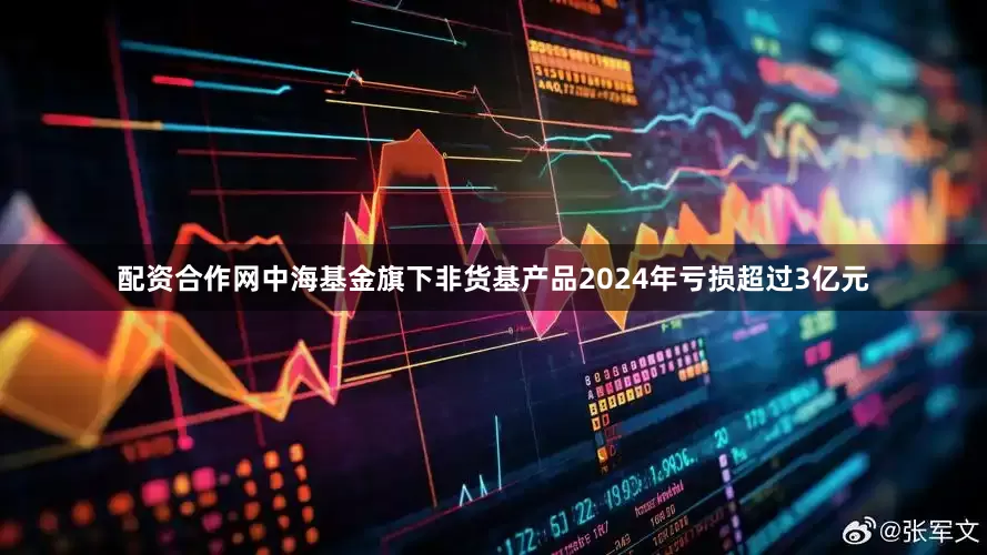 配资合作网中海基金旗下非货基产品2024年亏损超过3亿元