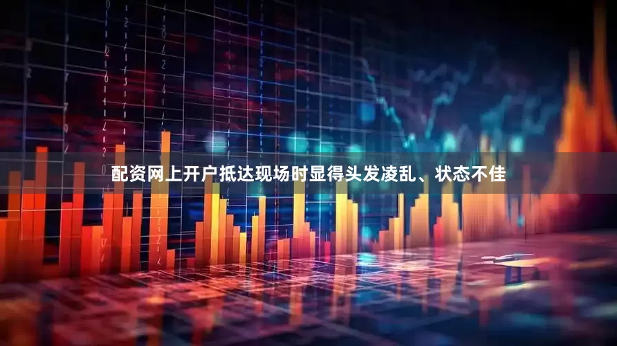 配资网上开户抵达现场时显得头发凌乱、状态不佳