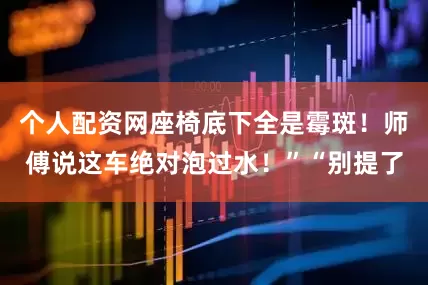 个人配资网座椅底下全是霉斑！师傅说这车绝对泡过水！”“别提了
