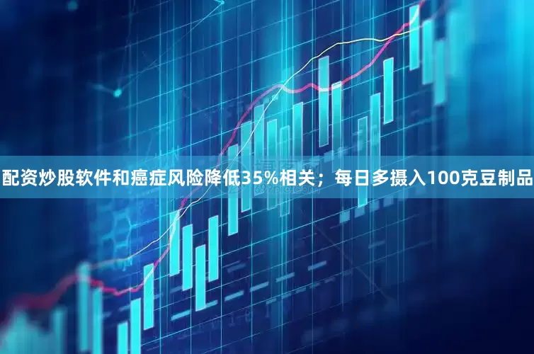 配资炒股软件和癌症风险降低35%相关;每日多摄入100克豆制品