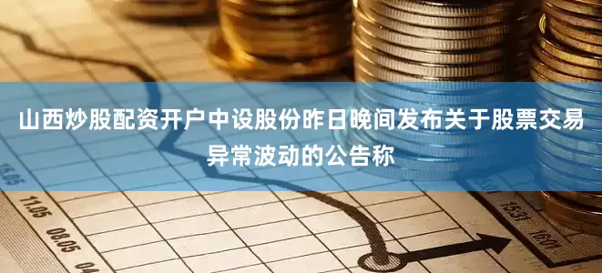 山西炒股配资开户中设股份昨日晚间发布关于股票交易异常波动的公告称