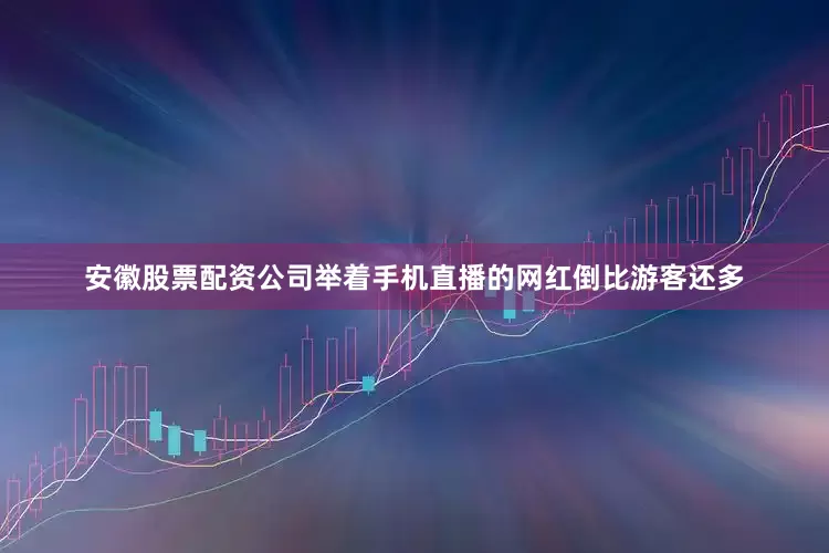 安徽股票配资公司举着手机直播的网红倒比游客还多