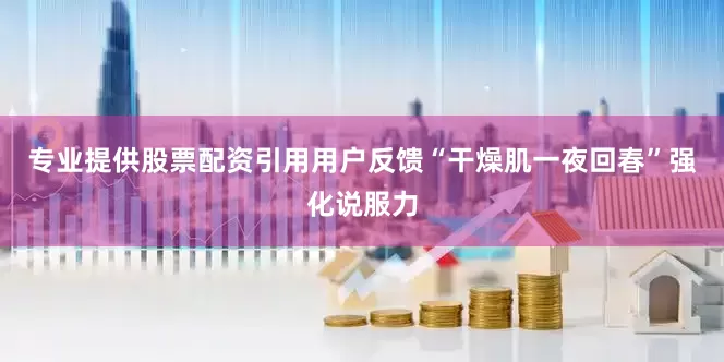 专业提供股票配资引用用户反馈“干燥肌一夜回春”强化说服力