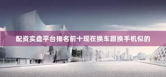 配资实盘平台排名前十现在换车跟换手机似的