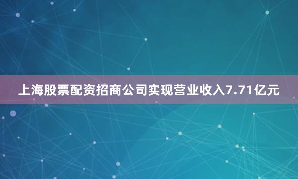 上海股票配资招商公司实现营业收入7.71亿元