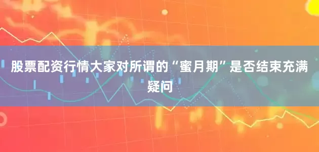 股票配资行情大家对所谓的“蜜月期”是否结束充满疑问