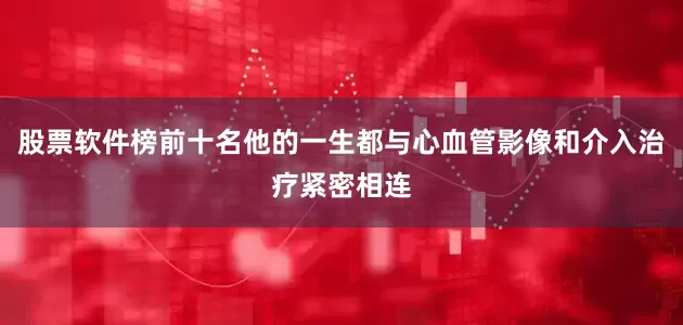 股票软件榜前十名他的一生都与心血管影像和介入治疗紧密相连
