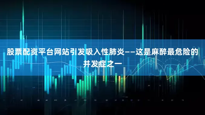 股票配资平台网站引发吸入性肺炎——这是麻醉最危险的并发症之一