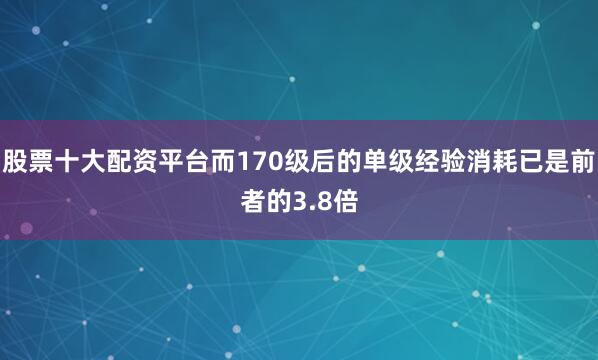 股票十大配资平台而170级后的单级经验消耗已是前者的3.8倍