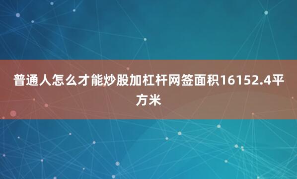普通人怎么才能炒股加杠杆网签面积16152.4平方米