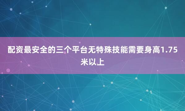 配资最安全的三个平台无特殊技能需要身高1.75米以上